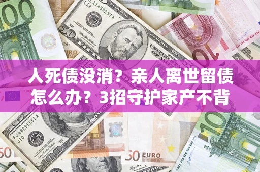 武汉人死债没消？亲人离世留债怎么办？3招守护家产不背锅
