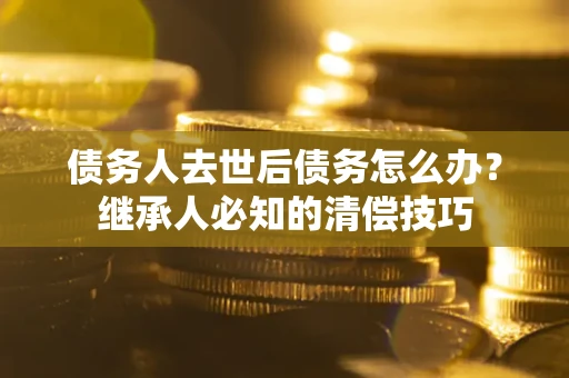 武汉债务人去世后债务怎么办？继承人必知的清偿技巧