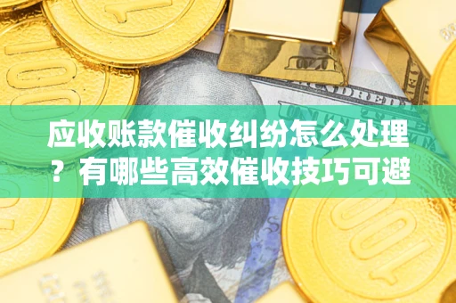 武汉应收账款催收纠纷怎么处理？有哪些高效催收技巧可避免坏账？